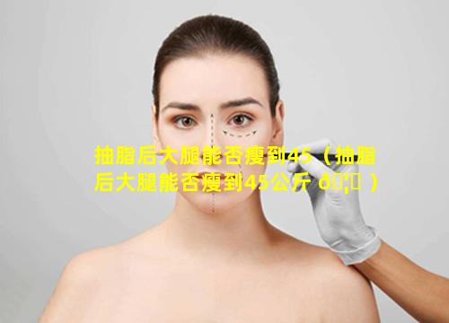 抽脂后大腿能否瘦到45（抽脂后大腿能否瘦到45公斤 🦆 ）